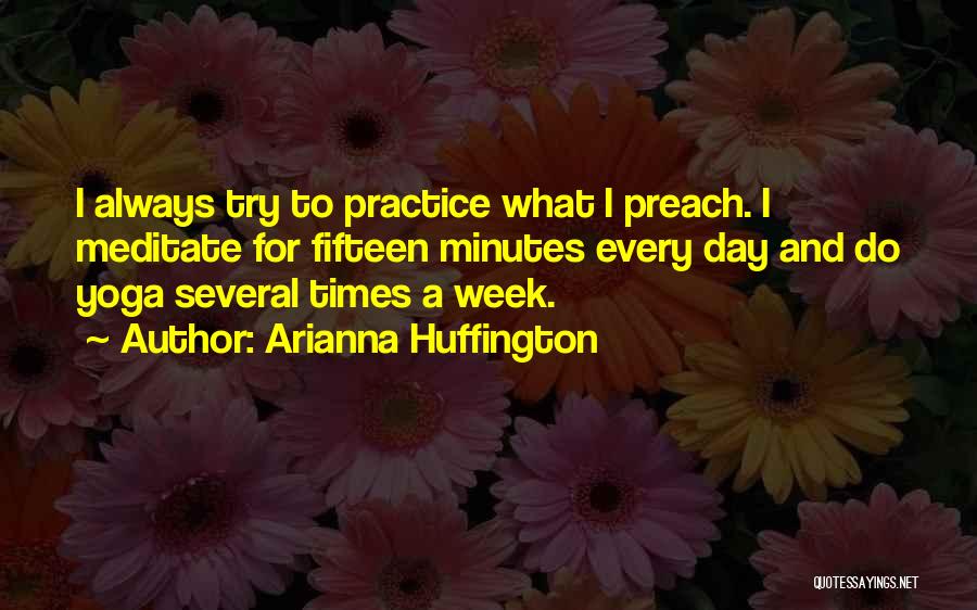 Arianna Huffington Quotes: I Always Try To Practice What I Preach. I Meditate For Fifteen Minutes Every Day And Do Yoga Several Times