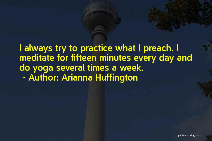 Arianna Huffington Quotes: I Always Try To Practice What I Preach. I Meditate For Fifteen Minutes Every Day And Do Yoga Several Times