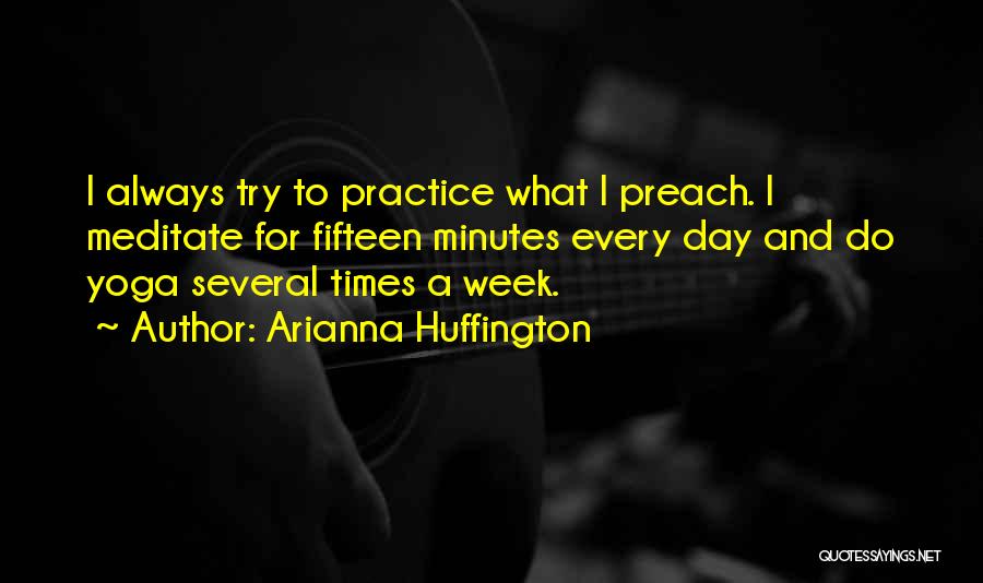 Arianna Huffington Quotes: I Always Try To Practice What I Preach. I Meditate For Fifteen Minutes Every Day And Do Yoga Several Times