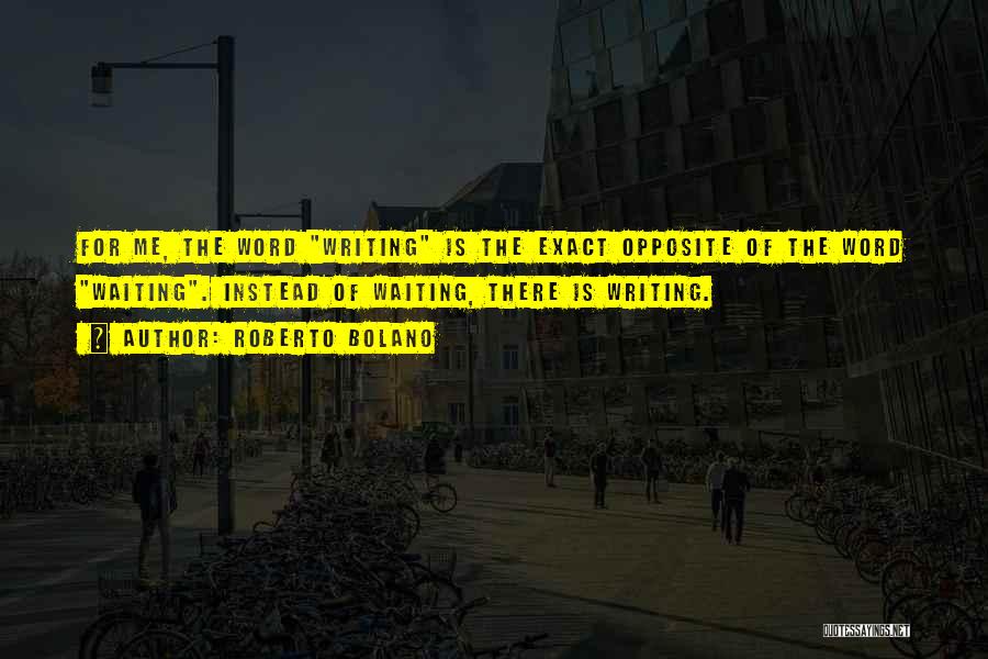 Roberto Bolano Quotes: For Me, The Word Writing Is The Exact Opposite Of The Word Waiting. Instead Of Waiting, There Is Writing.