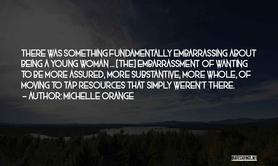 Michelle Orange Quotes: There Was Something Fundamentally Embarrassing About Being A Young Woman ... [the] Embarrassment Of Wanting To Be More Assured, More