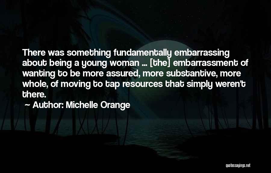 Michelle Orange Quotes: There Was Something Fundamentally Embarrassing About Being A Young Woman ... [the] Embarrassment Of Wanting To Be More Assured, More