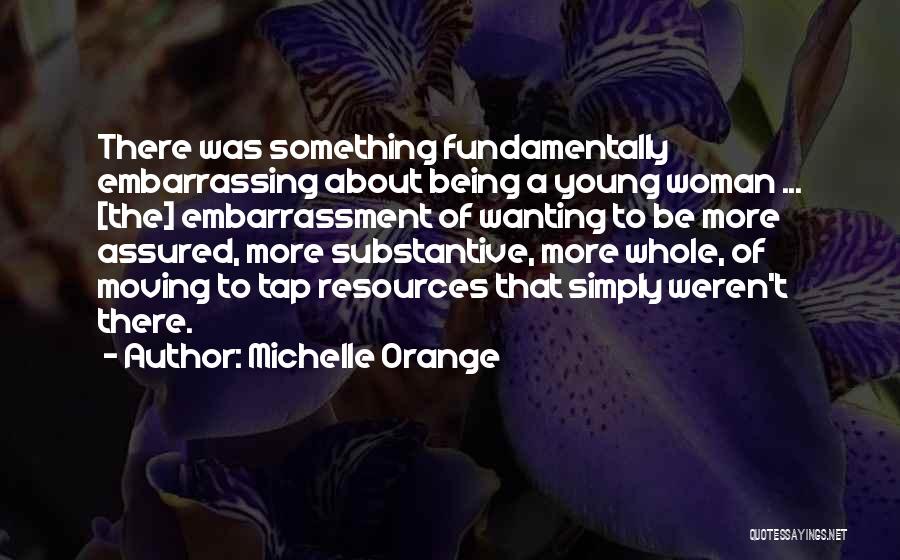 Michelle Orange Quotes: There Was Something Fundamentally Embarrassing About Being A Young Woman ... [the] Embarrassment Of Wanting To Be More Assured, More