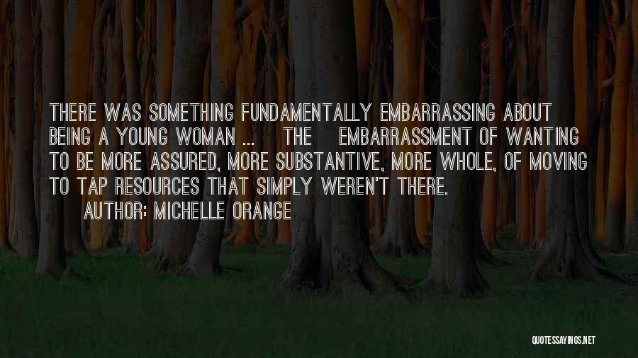 Michelle Orange Quotes: There Was Something Fundamentally Embarrassing About Being A Young Woman ... [the] Embarrassment Of Wanting To Be More Assured, More