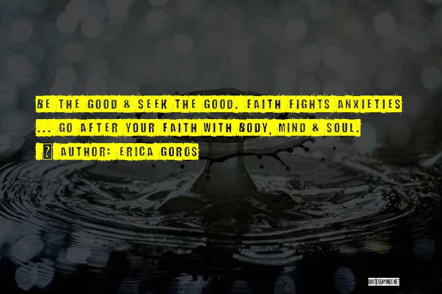 Erica Goros Quotes: Be The Good & Seek The Good. Faith Fights Anxieties ... Go After Your Faith With Body, Mind & Soul.