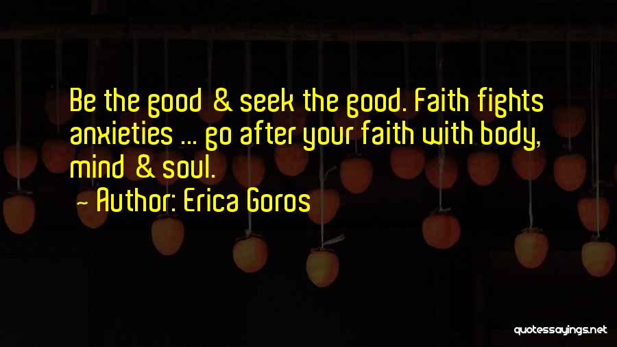 Erica Goros Quotes: Be The Good & Seek The Good. Faith Fights Anxieties ... Go After Your Faith With Body, Mind & Soul.