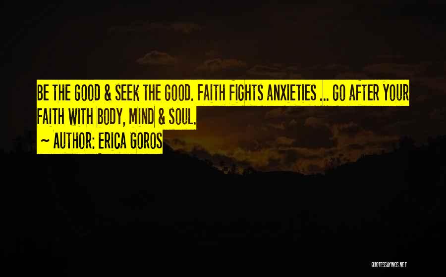 Erica Goros Quotes: Be The Good & Seek The Good. Faith Fights Anxieties ... Go After Your Faith With Body, Mind & Soul.