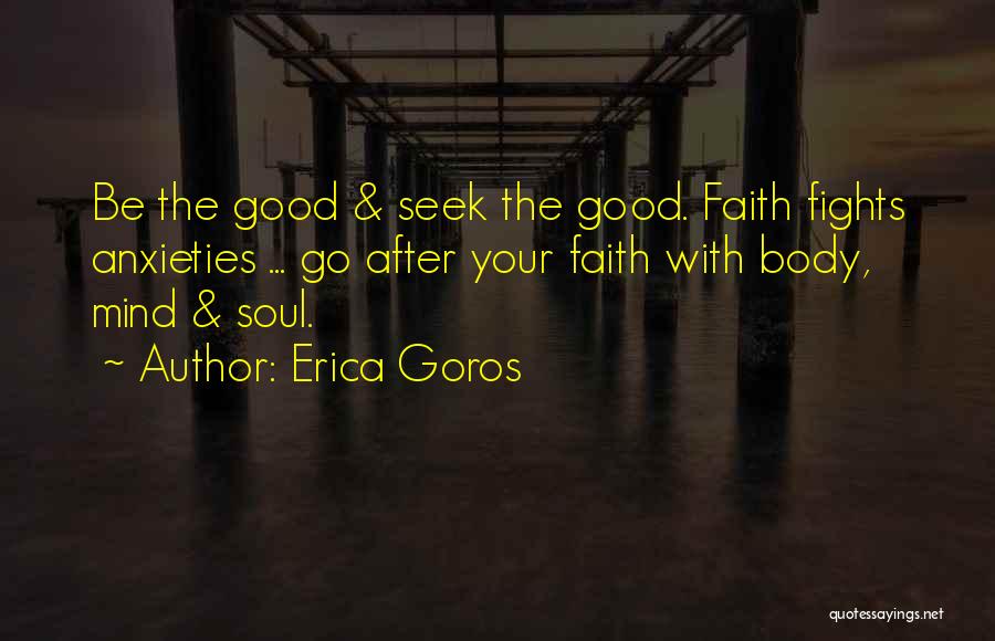 Erica Goros Quotes: Be The Good & Seek The Good. Faith Fights Anxieties ... Go After Your Faith With Body, Mind & Soul.