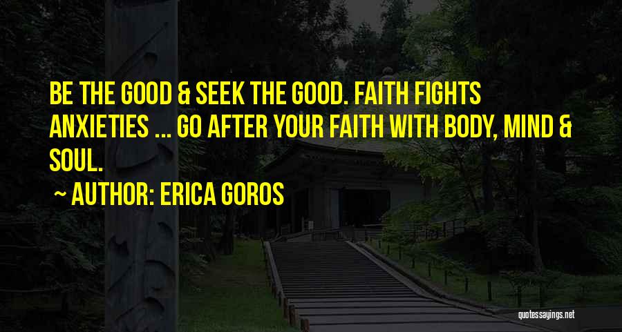Erica Goros Quotes: Be The Good & Seek The Good. Faith Fights Anxieties ... Go After Your Faith With Body, Mind & Soul.