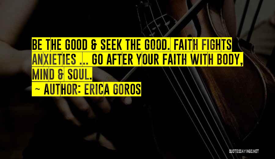 Erica Goros Quotes: Be The Good & Seek The Good. Faith Fights Anxieties ... Go After Your Faith With Body, Mind & Soul.