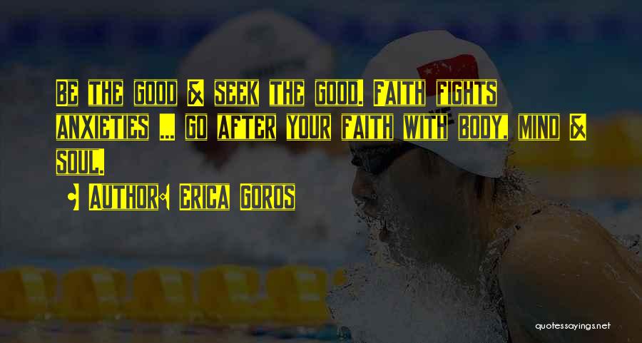 Erica Goros Quotes: Be The Good & Seek The Good. Faith Fights Anxieties ... Go After Your Faith With Body, Mind & Soul.