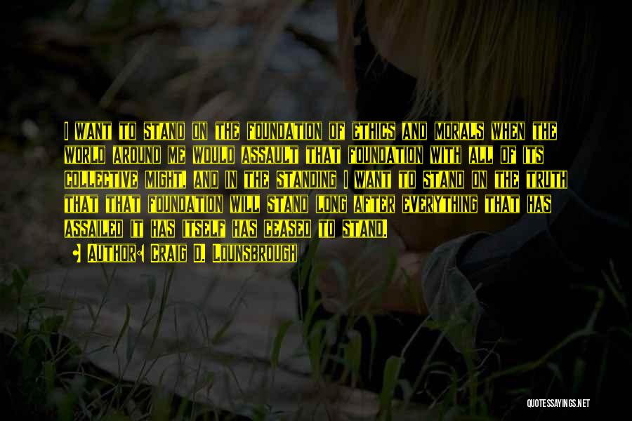 Craig D. Lounsbrough Quotes: I Want To Stand On The Foundation Of Ethics And Morals When The World Around Me Would Assault That Foundation