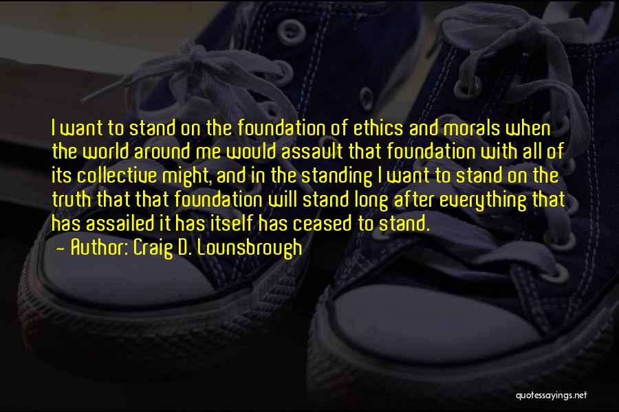 Craig D. Lounsbrough Quotes: I Want To Stand On The Foundation Of Ethics And Morals When The World Around Me Would Assault That Foundation