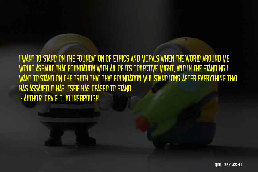 Craig D. Lounsbrough Quotes: I Want To Stand On The Foundation Of Ethics And Morals When The World Around Me Would Assault That Foundation