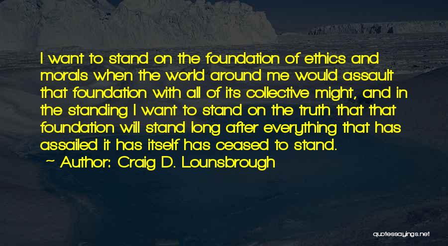 Craig D. Lounsbrough Quotes: I Want To Stand On The Foundation Of Ethics And Morals When The World Around Me Would Assault That Foundation