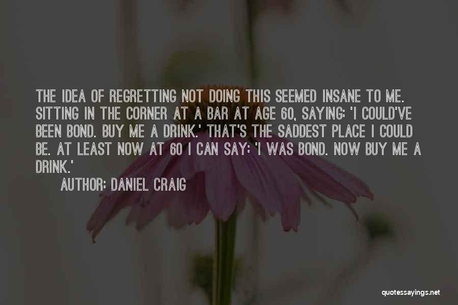 Daniel Craig Quotes: The Idea Of Regretting Not Doing This Seemed Insane To Me. Sitting In The Corner At A Bar At Age