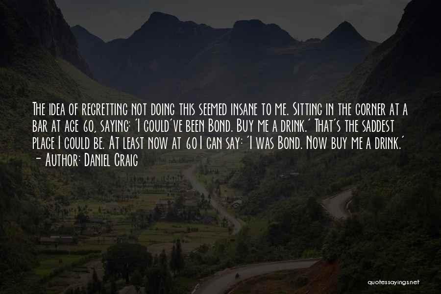 Daniel Craig Quotes: The Idea Of Regretting Not Doing This Seemed Insane To Me. Sitting In The Corner At A Bar At Age