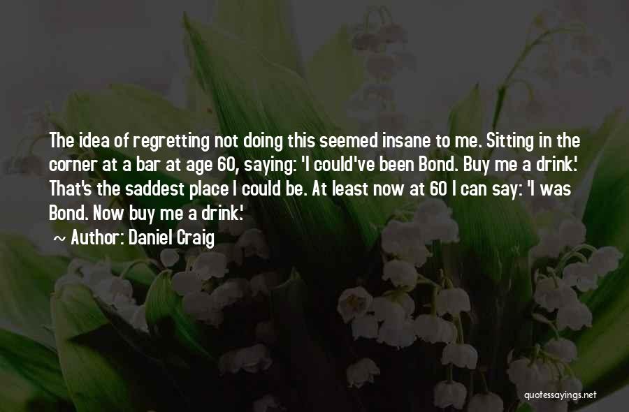 Daniel Craig Quotes: The Idea Of Regretting Not Doing This Seemed Insane To Me. Sitting In The Corner At A Bar At Age