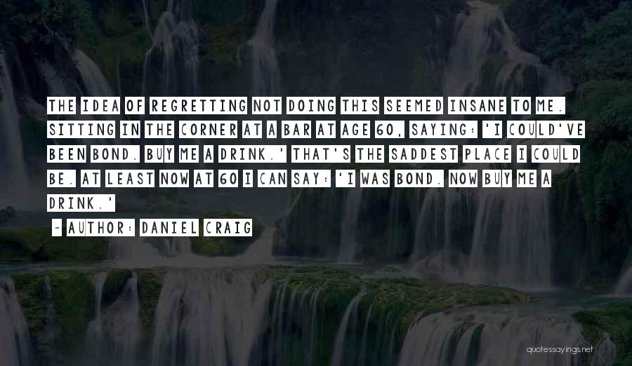 Daniel Craig Quotes: The Idea Of Regretting Not Doing This Seemed Insane To Me. Sitting In The Corner At A Bar At Age