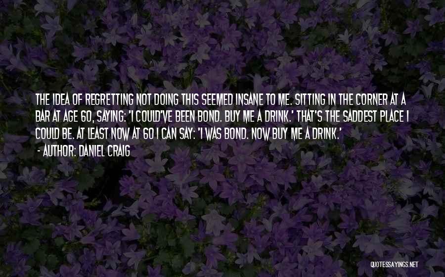 Daniel Craig Quotes: The Idea Of Regretting Not Doing This Seemed Insane To Me. Sitting In The Corner At A Bar At Age