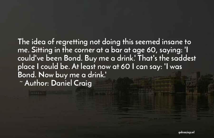 Daniel Craig Quotes: The Idea Of Regretting Not Doing This Seemed Insane To Me. Sitting In The Corner At A Bar At Age