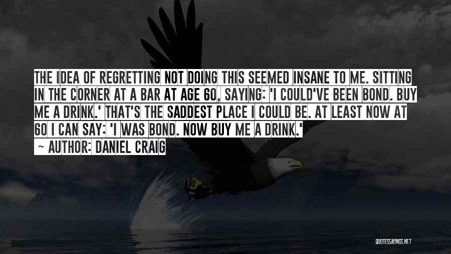 Daniel Craig Quotes: The Idea Of Regretting Not Doing This Seemed Insane To Me. Sitting In The Corner At A Bar At Age