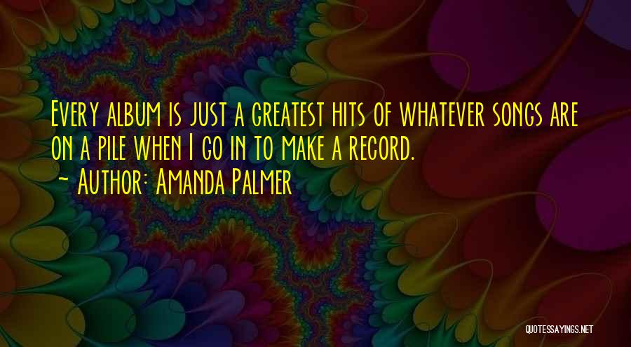 Amanda Palmer Quotes: Every Album Is Just A Greatest Hits Of Whatever Songs Are On A Pile When I Go In To Make