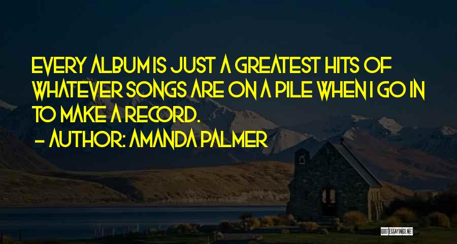 Amanda Palmer Quotes: Every Album Is Just A Greatest Hits Of Whatever Songs Are On A Pile When I Go In To Make