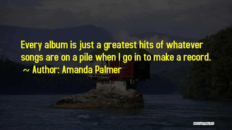 Amanda Palmer Quotes: Every Album Is Just A Greatest Hits Of Whatever Songs Are On A Pile When I Go In To Make