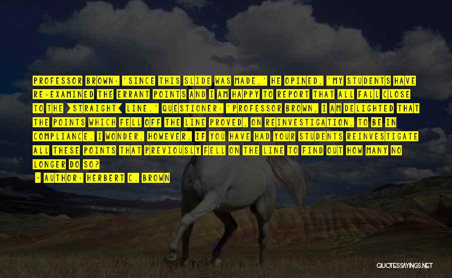 Herbert C. Brown Quotes: Professor Brown: 'since This Slide Was Made,' He Opined, 'my Students Have Re-examined The Errant Points And I Am Happy