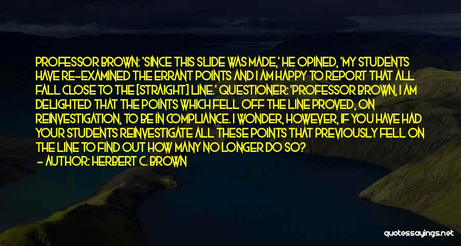 Herbert C. Brown Quotes: Professor Brown: 'since This Slide Was Made,' He Opined, 'my Students Have Re-examined The Errant Points And I Am Happy