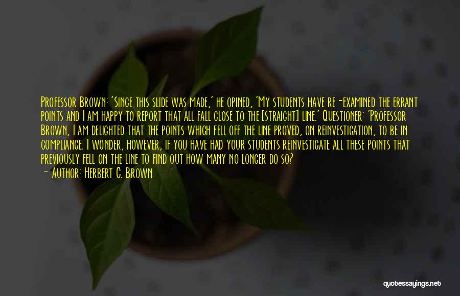 Herbert C. Brown Quotes: Professor Brown: 'since This Slide Was Made,' He Opined, 'my Students Have Re-examined The Errant Points And I Am Happy