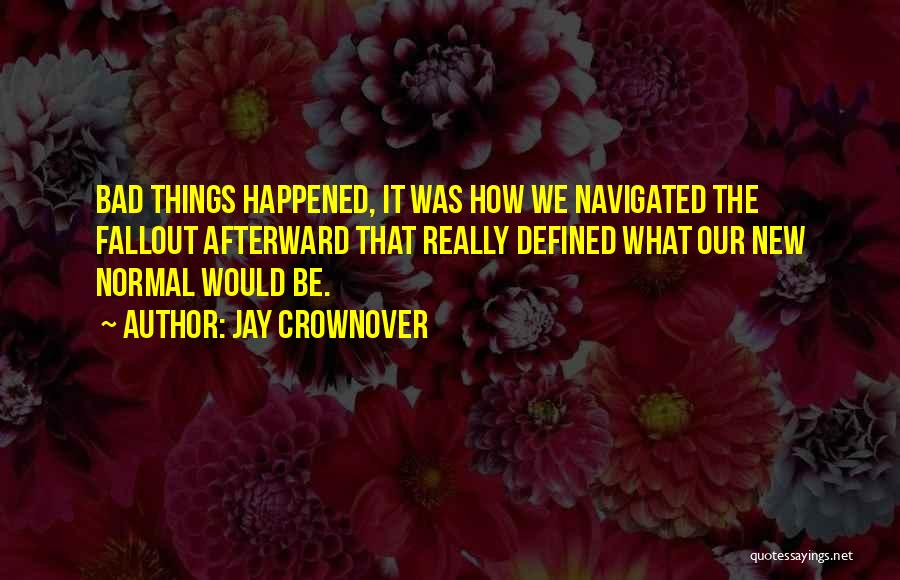 Jay Crownover Quotes: Bad Things Happened, It Was How We Navigated The Fallout Afterward That Really Defined What Our New Normal Would Be.