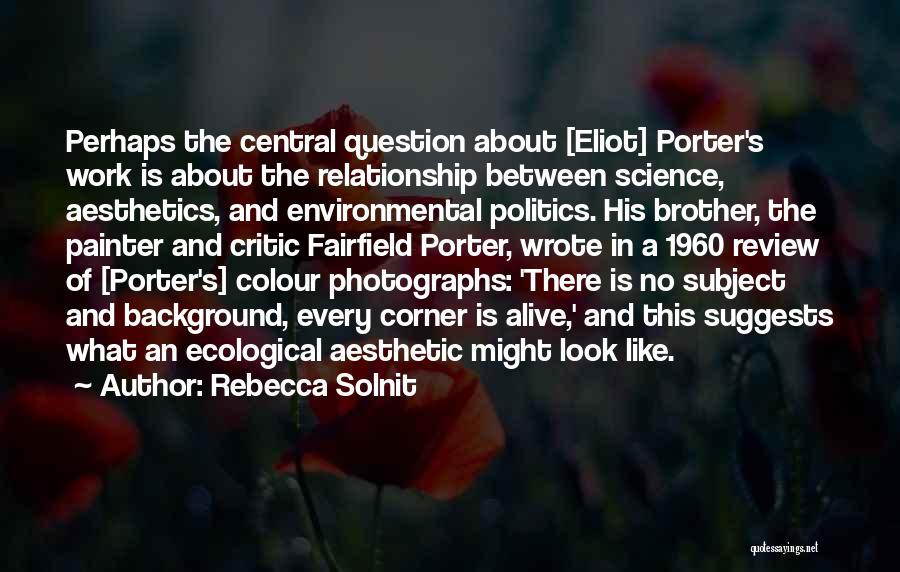 Rebecca Solnit Quotes: Perhaps The Central Question About [eliot] Porter's Work Is About The Relationship Between Science, Aesthetics, And Environmental Politics. His Brother,