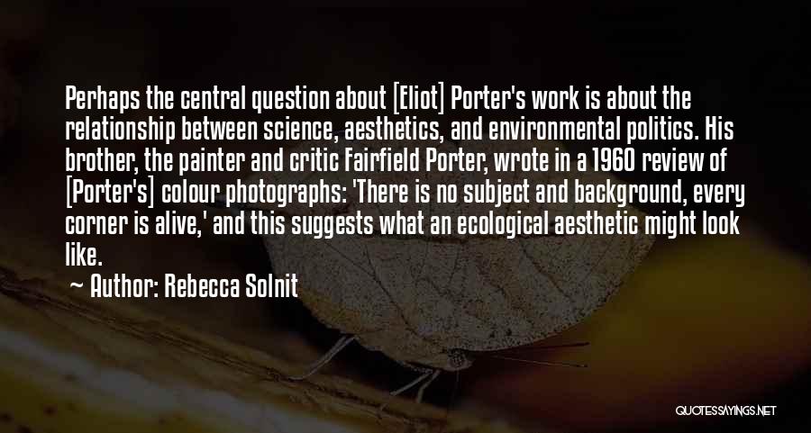 Rebecca Solnit Quotes: Perhaps The Central Question About [eliot] Porter's Work Is About The Relationship Between Science, Aesthetics, And Environmental Politics. His Brother,