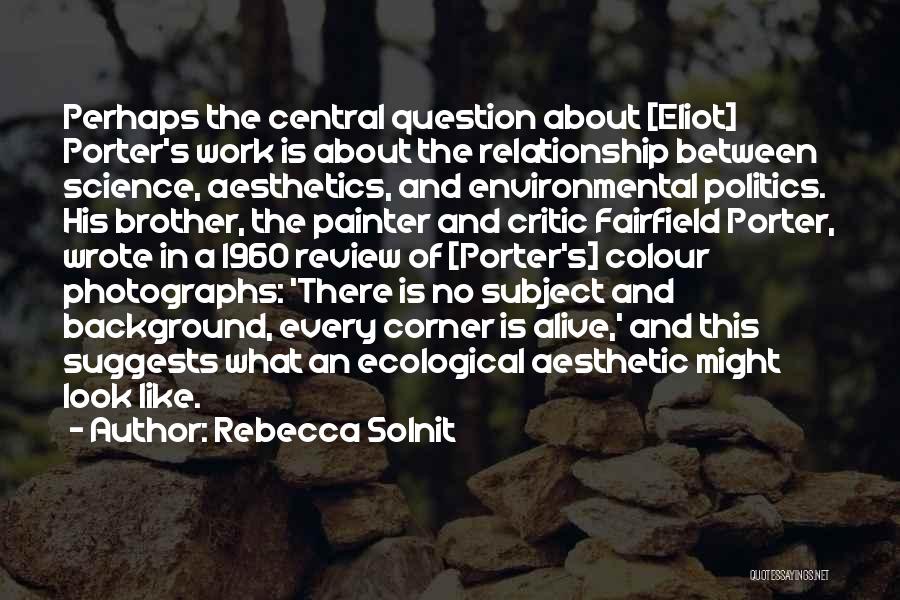 Rebecca Solnit Quotes: Perhaps The Central Question About [eliot] Porter's Work Is About The Relationship Between Science, Aesthetics, And Environmental Politics. His Brother,