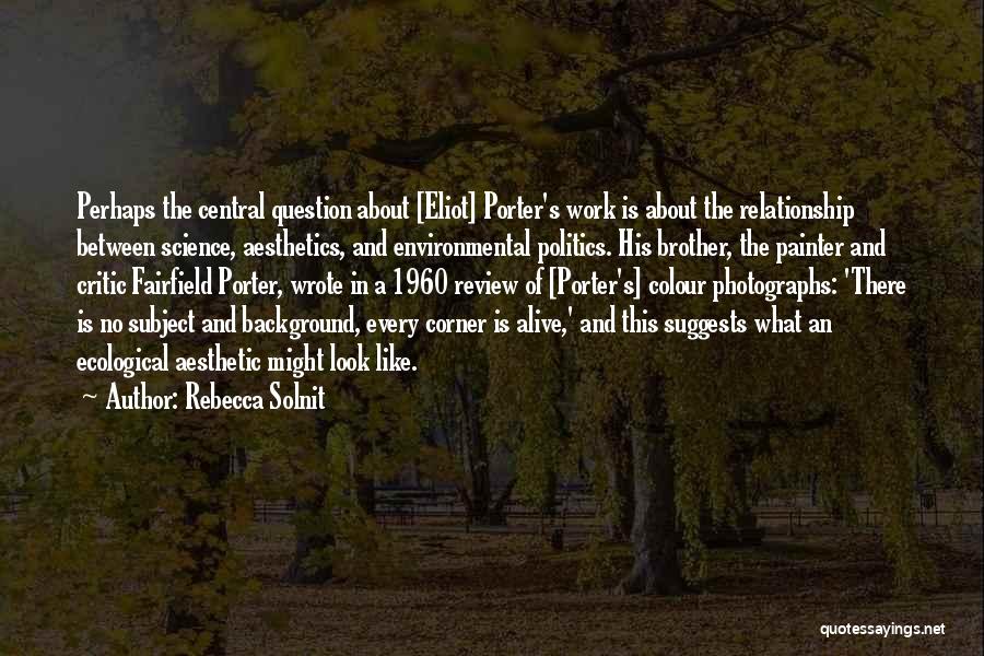 Rebecca Solnit Quotes: Perhaps The Central Question About [eliot] Porter's Work Is About The Relationship Between Science, Aesthetics, And Environmental Politics. His Brother,