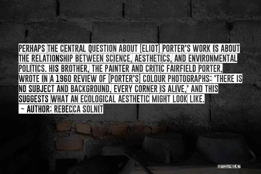 Rebecca Solnit Quotes: Perhaps The Central Question About [eliot] Porter's Work Is About The Relationship Between Science, Aesthetics, And Environmental Politics. His Brother,