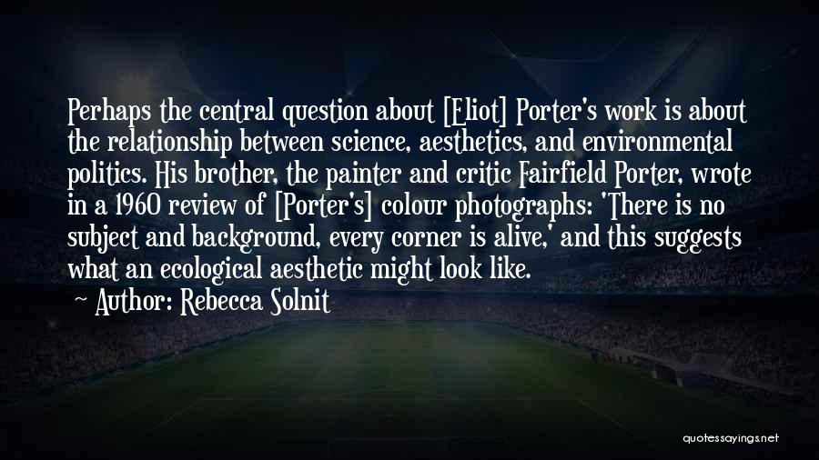 Rebecca Solnit Quotes: Perhaps The Central Question About [eliot] Porter's Work Is About The Relationship Between Science, Aesthetics, And Environmental Politics. His Brother,