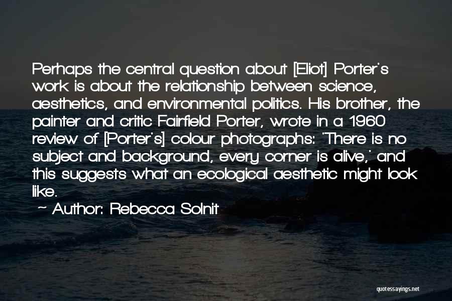 Rebecca Solnit Quotes: Perhaps The Central Question About [eliot] Porter's Work Is About The Relationship Between Science, Aesthetics, And Environmental Politics. His Brother,