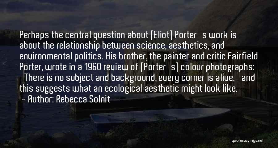 Rebecca Solnit Quotes: Perhaps The Central Question About [eliot] Porter's Work Is About The Relationship Between Science, Aesthetics, And Environmental Politics. His Brother,