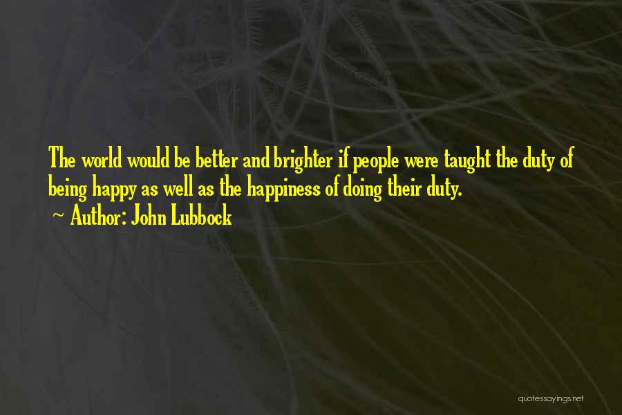 John Lubbock Quotes: The World Would Be Better And Brighter If People Were Taught The Duty Of Being Happy As Well As The