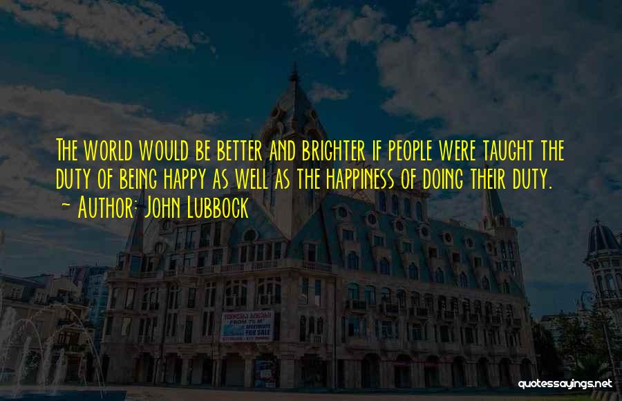 John Lubbock Quotes: The World Would Be Better And Brighter If People Were Taught The Duty Of Being Happy As Well As The