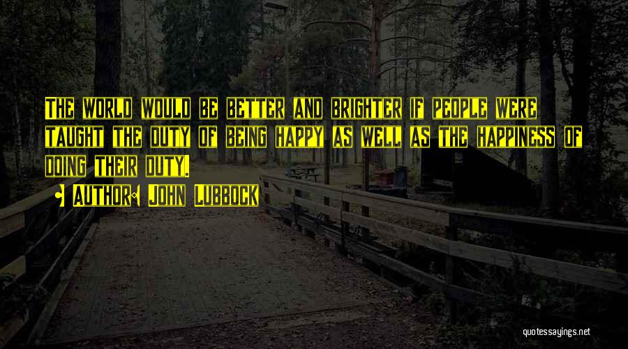 John Lubbock Quotes: The World Would Be Better And Brighter If People Were Taught The Duty Of Being Happy As Well As The