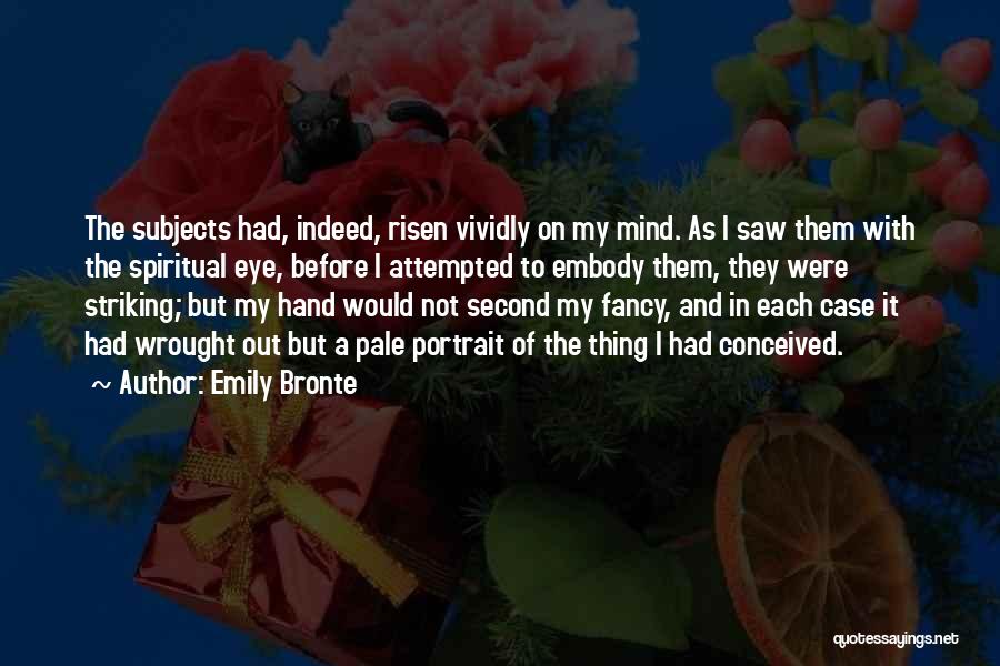 Emily Bronte Quotes: The Subjects Had, Indeed, Risen Vividly On My Mind. As I Saw Them With The Spiritual Eye, Before I Attempted