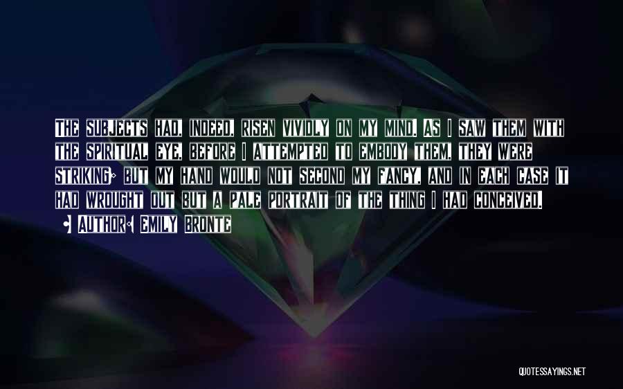 Emily Bronte Quotes: The Subjects Had, Indeed, Risen Vividly On My Mind. As I Saw Them With The Spiritual Eye, Before I Attempted