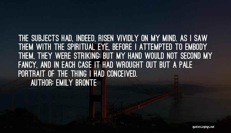 Emily Bronte Quotes: The Subjects Had, Indeed, Risen Vividly On My Mind. As I Saw Them With The Spiritual Eye, Before I Attempted