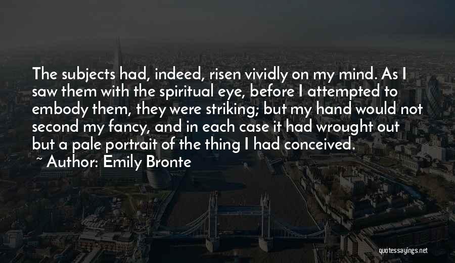 Emily Bronte Quotes: The Subjects Had, Indeed, Risen Vividly On My Mind. As I Saw Them With The Spiritual Eye, Before I Attempted