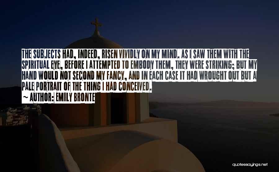 Emily Bronte Quotes: The Subjects Had, Indeed, Risen Vividly On My Mind. As I Saw Them With The Spiritual Eye, Before I Attempted