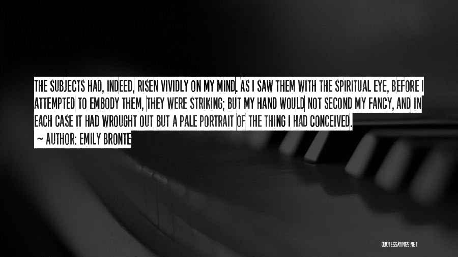 Emily Bronte Quotes: The Subjects Had, Indeed, Risen Vividly On My Mind. As I Saw Them With The Spiritual Eye, Before I Attempted